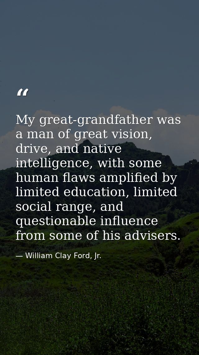 My great-grandfather was a man of great vision, drive, and native intelligence, with some human flaws amplified by limit — William Clay Ford, Jr.