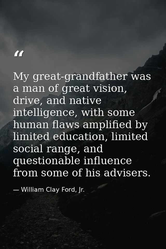 My great-grandfather was a man of great vision, drive, and native intelligence, with some human flaws amplified by limit — William Clay Ford, Jr.