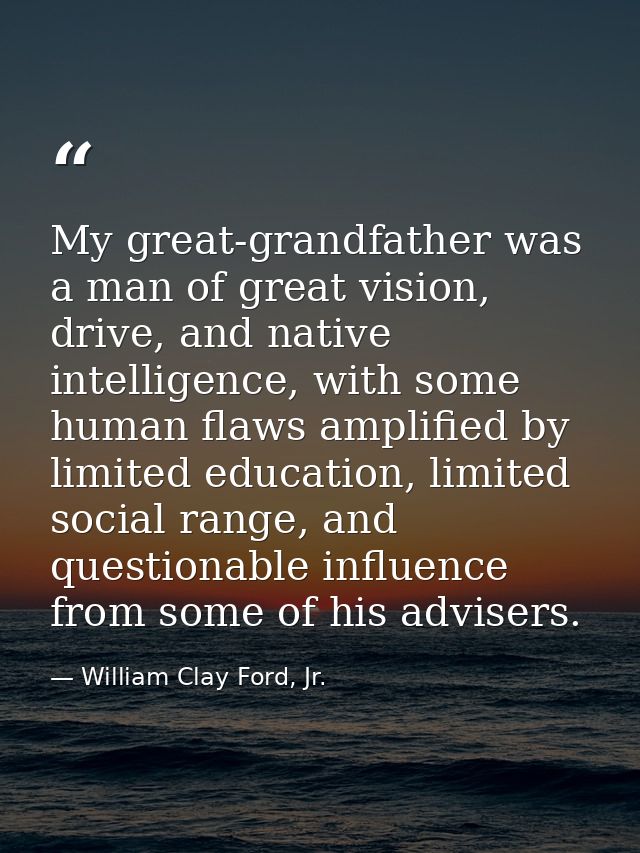 My great-grandfather was a man of great vision, drive, and native intelligence, with some human flaws amplified by limit — William Clay Ford, Jr.