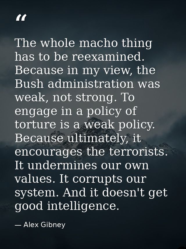 The whole macho thing has to be reexamined. Because in my view, the Bush administration was weak, not strong. To engage  — Alex Gibney