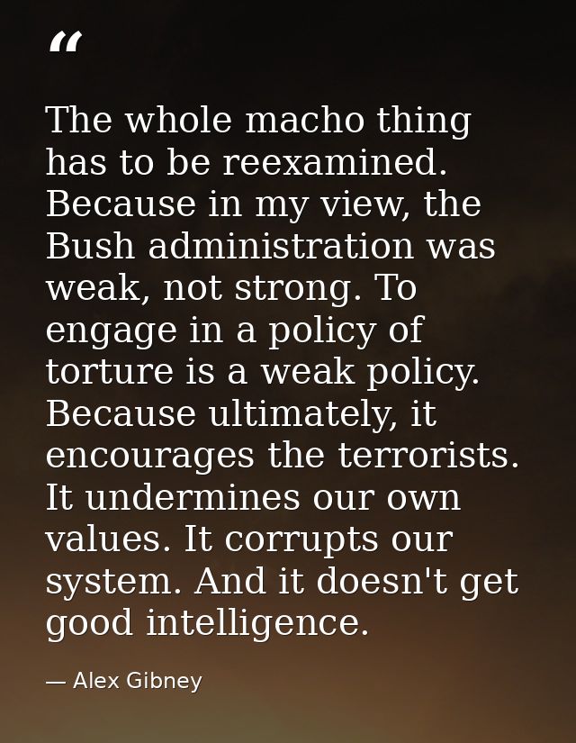 The whole macho thing has to be reexamined. Because in my view, the Bush administration was weak, not strong. To engage  — Alex Gibney