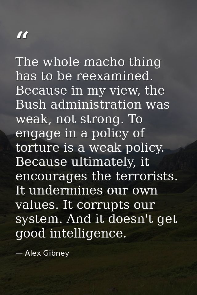 The whole macho thing has to be reexamined. Because in my view, the Bush administration was weak, not strong. To engage  — Alex Gibney