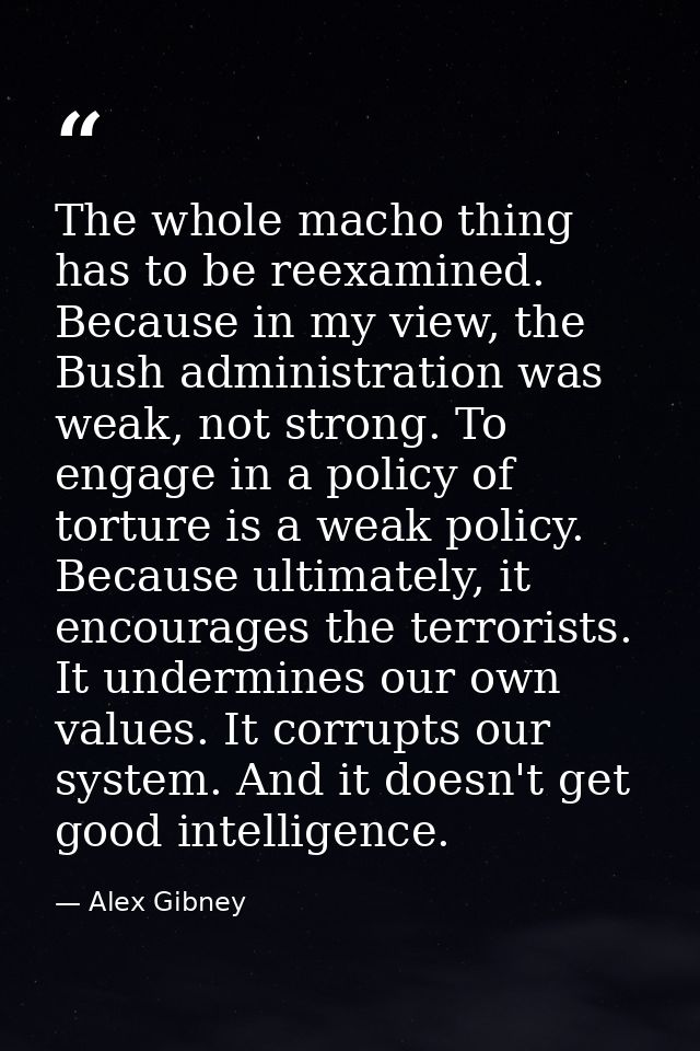 The whole macho thing has to be reexamined. Because in my view, the Bush administration was weak, not strong. To engage  — Alex Gibney