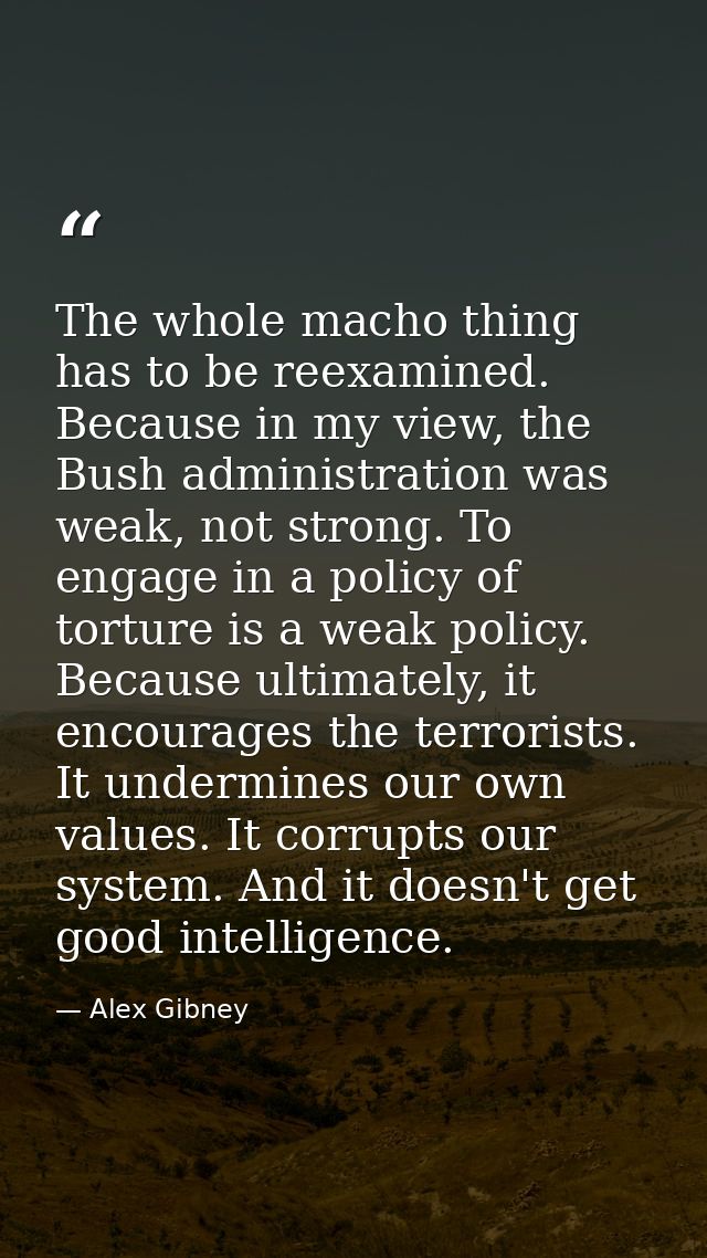 The whole macho thing has to be reexamined. Because in my view, the Bush administration was weak, not strong. To engage  — Alex Gibney