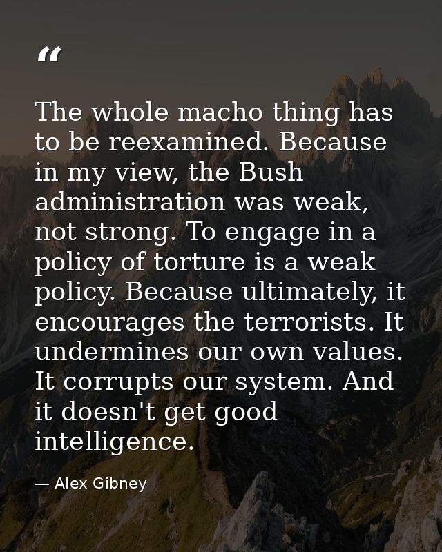 The whole macho thing has to be reexamined. Because in my view, the Bush administration was weak, not strong. To engage  — Alex Gibney
