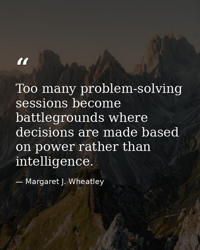 Too many problem-solving sessions become battlegrounds where decisions are made based on power rather than intelligence. — Margaret J. Wheatley