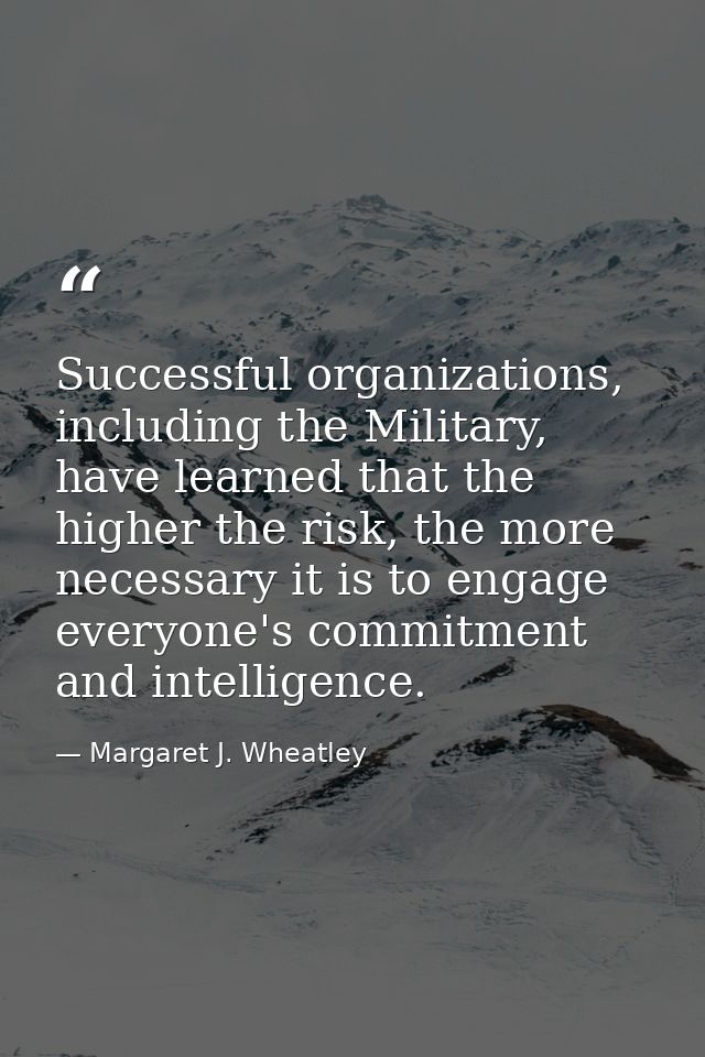 Successful organizations, including the Military, have learned that the higher the risk, the more necessary it is to eng — Margaret J. Wheatley