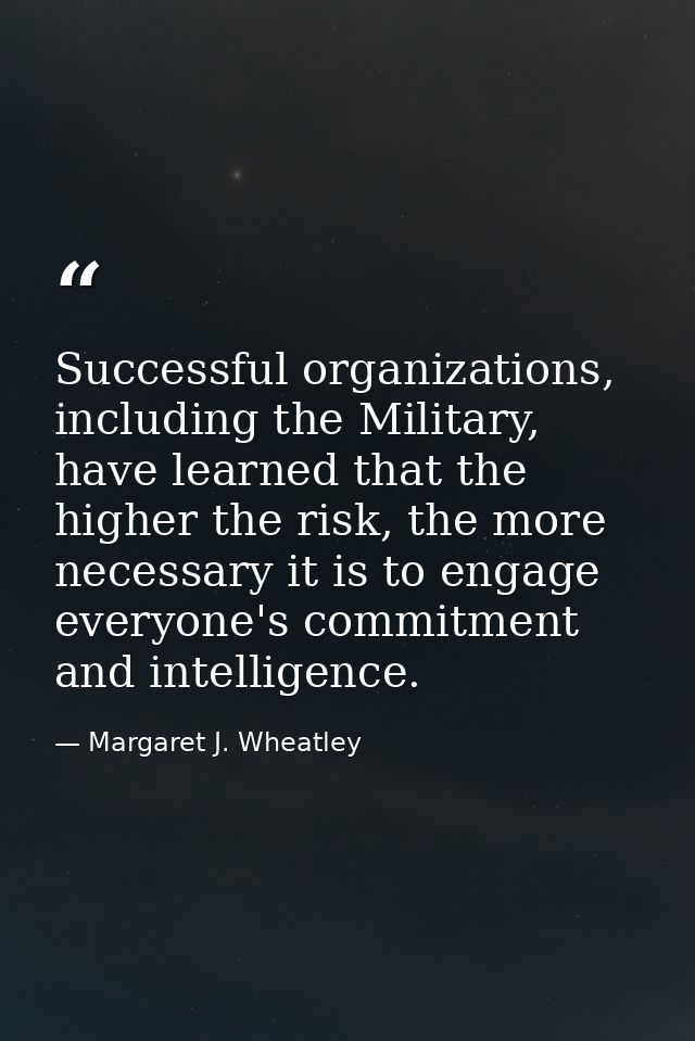 Successful organizations, including the Military, have learned that the higher the risk, the more necessary it is to eng — Margaret J. Wheatley