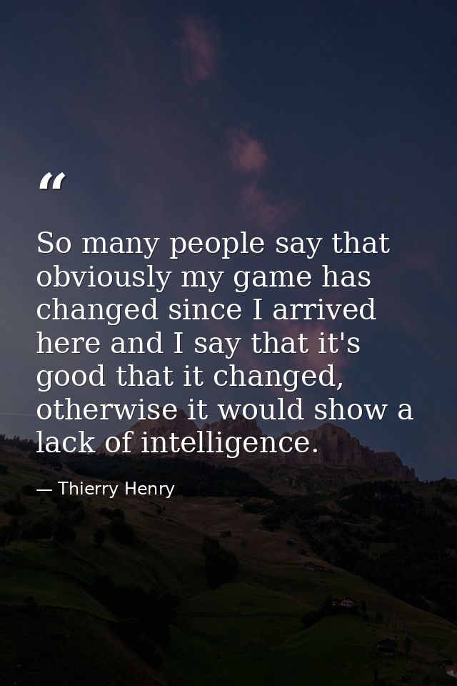So many people say that obviously my game has changed since I arrived here and I say that it's good that it changed, oth — Thierry Henry