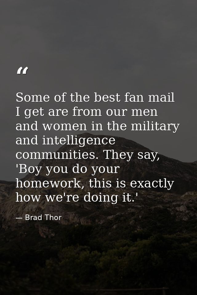 Some of the best fan mail I get are from our men and women in the military and intelligence communities. They say, 'Boy  — Brad Thor