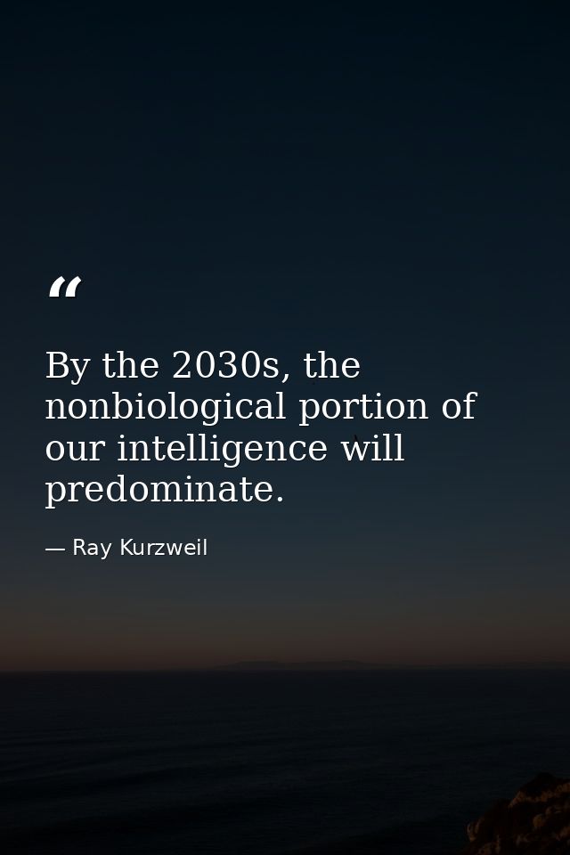 By the 2030s, the nonbiological portion of our intelligence will predominate. — Ray Kurzweil