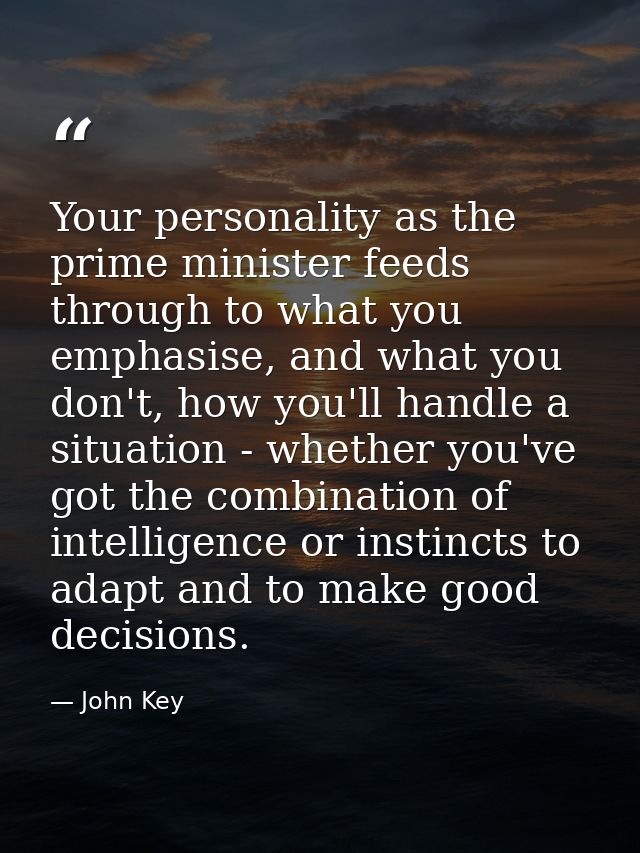 Your personality as the prime minister feeds through to what you emphasise, and what you don't, how you'll handle a situ — John Key