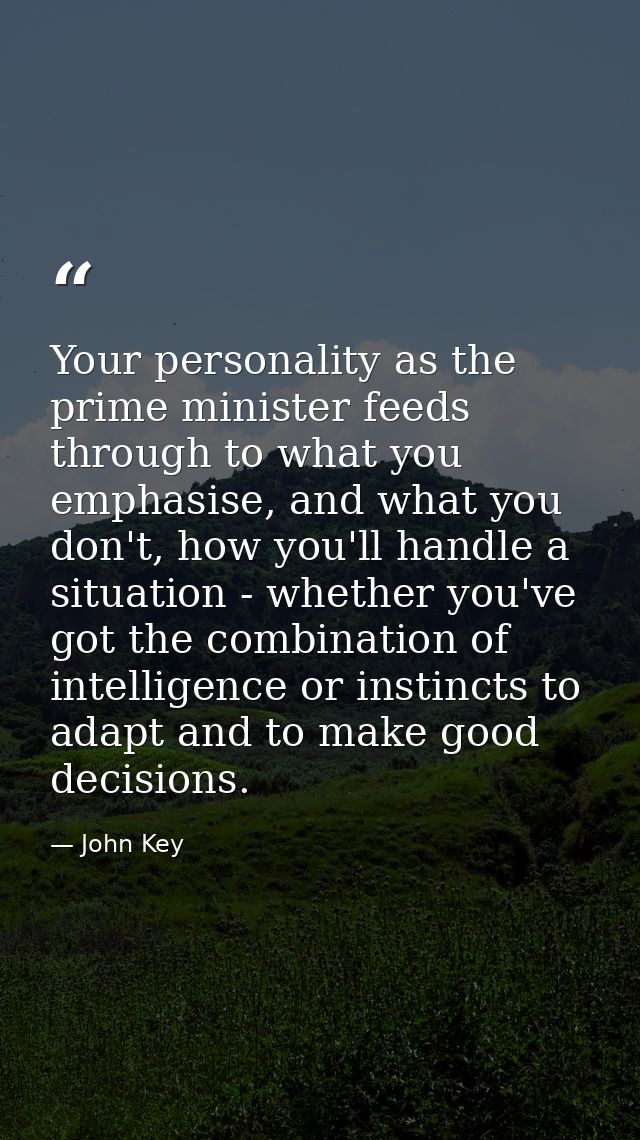 Your personality as the prime minister feeds through to what you emphasise, and what you don't, how you'll handle a situ — John Key