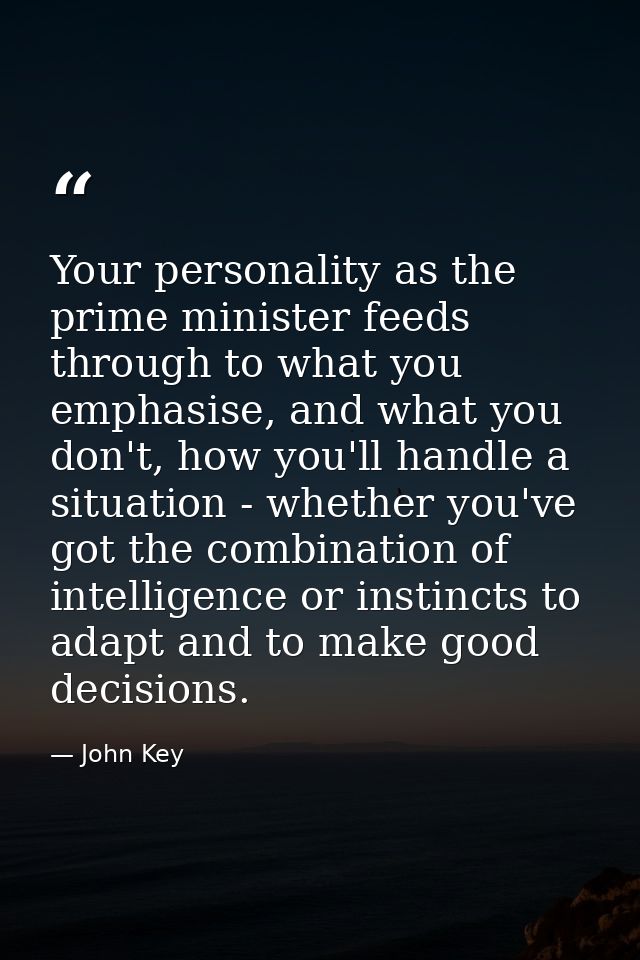 Your personality as the prime minister feeds through to what you emphasise, and what you don't, how you'll handle a situ — John Key
