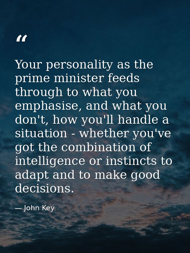 Your personality as the prime minister feeds through to what you emphasise, and what you don't, how you'll handle a situ — John Key