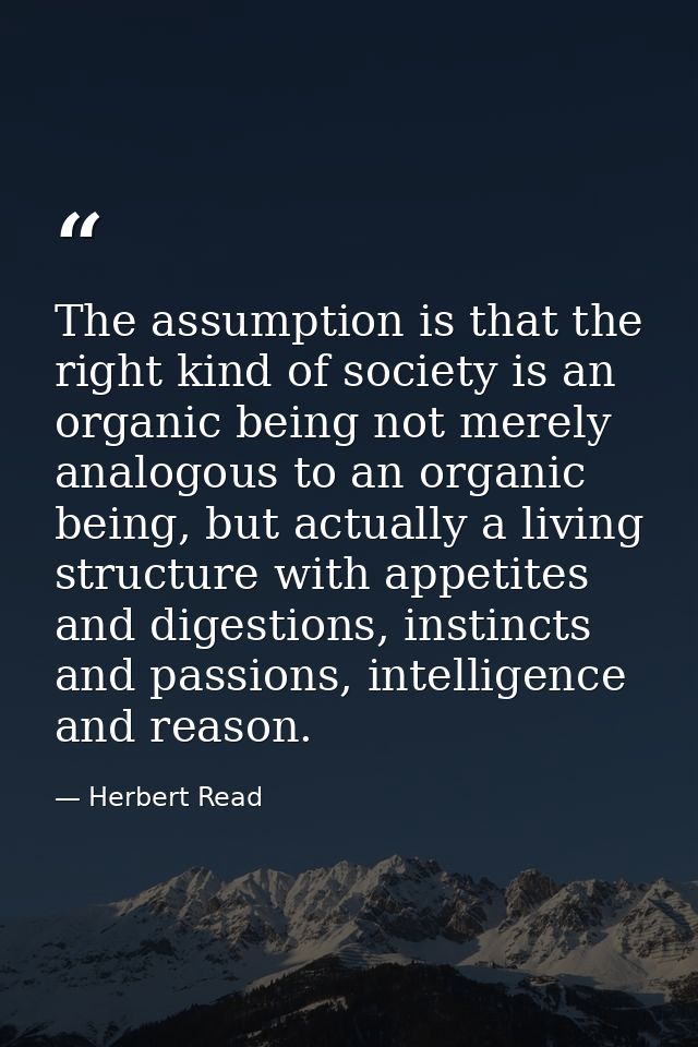 The assumption is that the right kind of society is an organic being not merely analogous to an organic being, but actua — Herbert Read