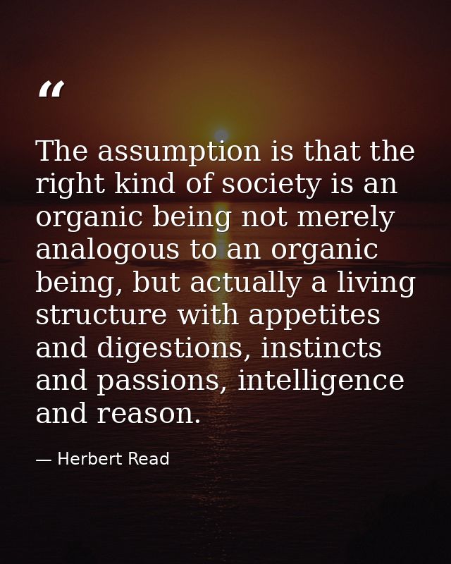 The assumption is that the right kind of society is an organic being not merely analogous to an organic being, but actua — Herbert Read