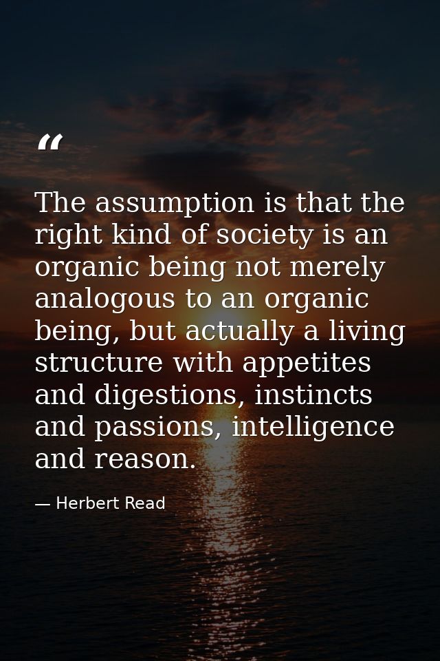 The assumption is that the right kind of society is an organic being not merely analogous to an organic being, but actua — Herbert Read