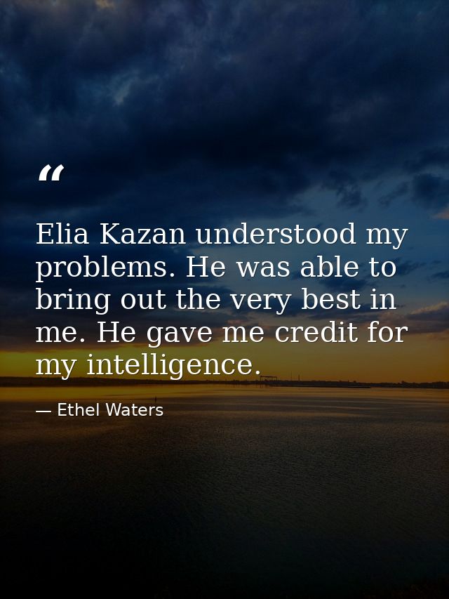 Elia Kazan understood my problems. He was able to bring out the very best in me. He gave me credit for my intelligence. — Ethel Waters