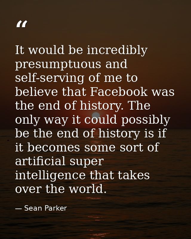 It would be incredibly presumptuous and self-serving of me to believe that Facebook was the end of history. The only way — Sean Parker
