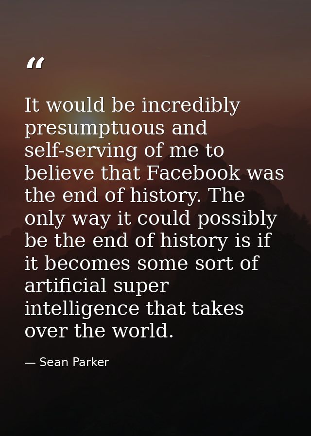 It would be incredibly presumptuous and self-serving of me to believe that Facebook was the end of history. The only way — Sean Parker