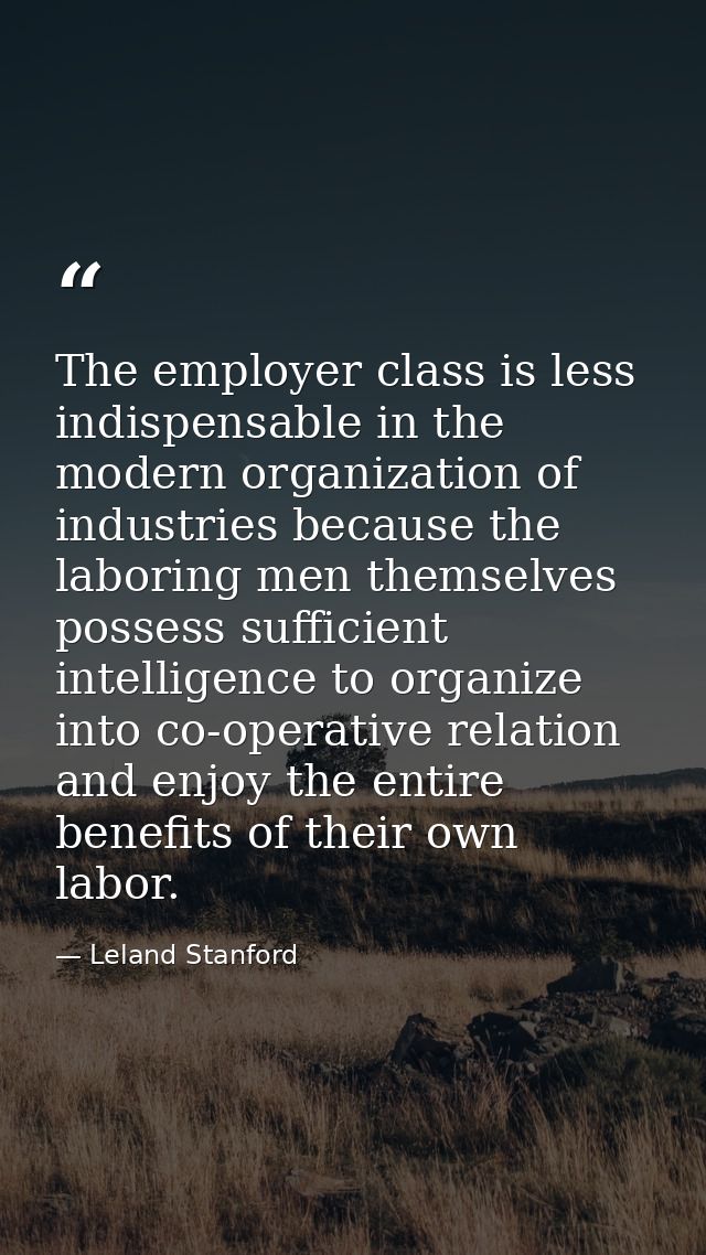 The employer class is less indispensable in the modern organization of industries because the laboring men themselves po — Leland Stanford