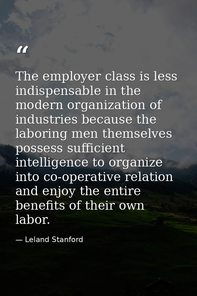 The employer class is less indispensable in the modern organization of industries because the laboring men themselves po — Leland Stanford