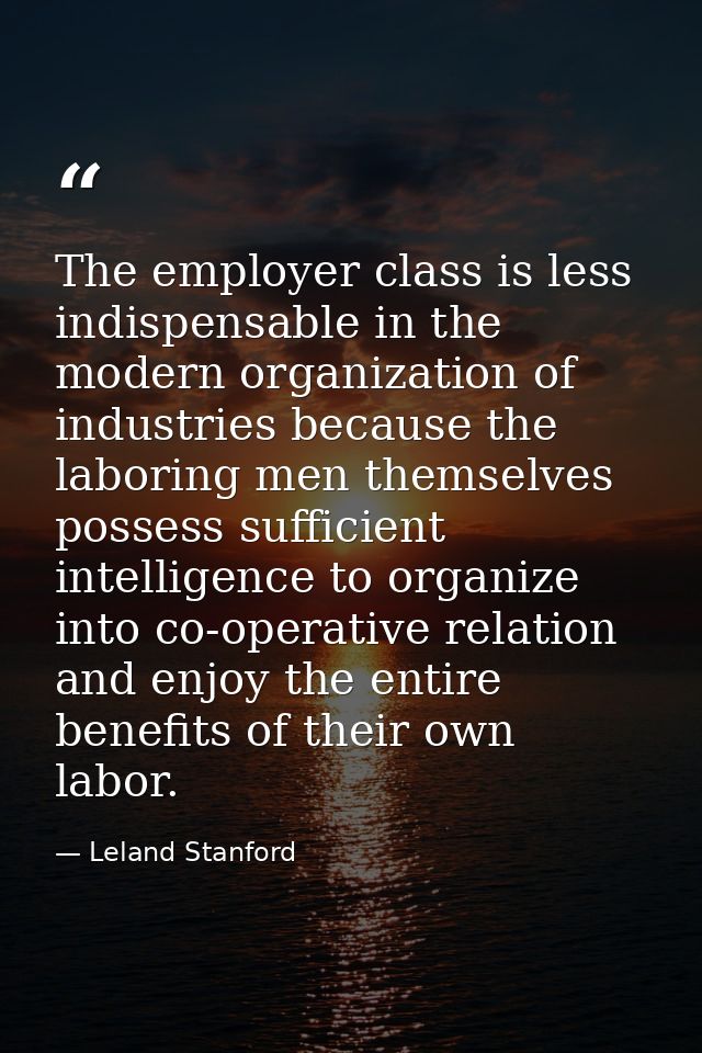 The employer class is less indispensable in the modern organization of industries because the laboring men themselves po — Leland Stanford