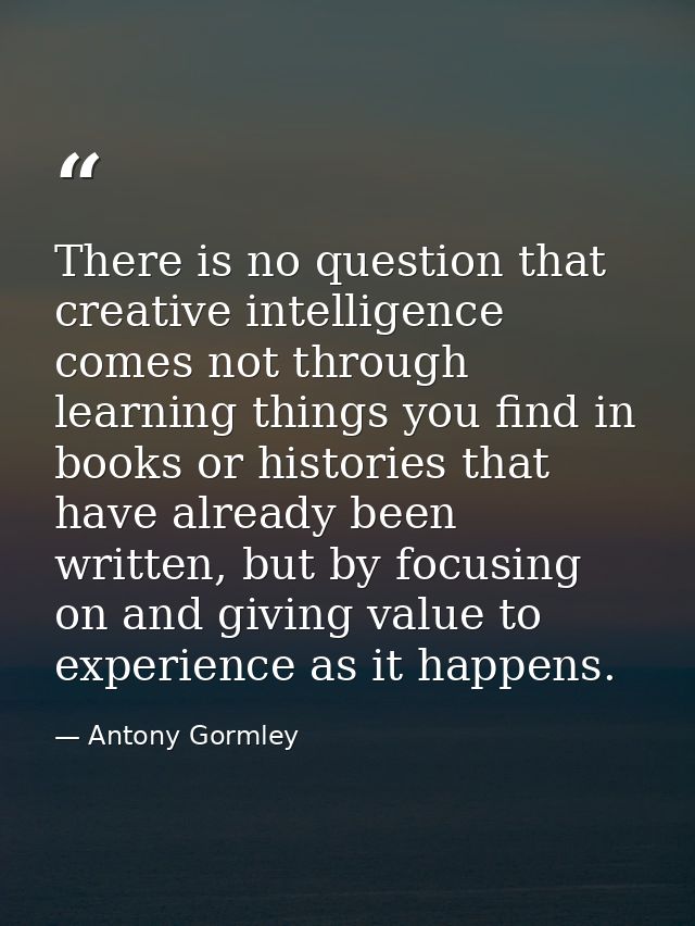 There is no question that creative intelligence comes not through learning things you find in books or histories that ha — Antony Gormley