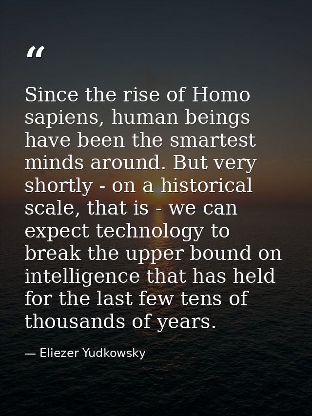Since the rise of Homo sapiens, human beings have been the smartest minds around. But very shortly - on a historical sca — Eliezer Yudkowsky