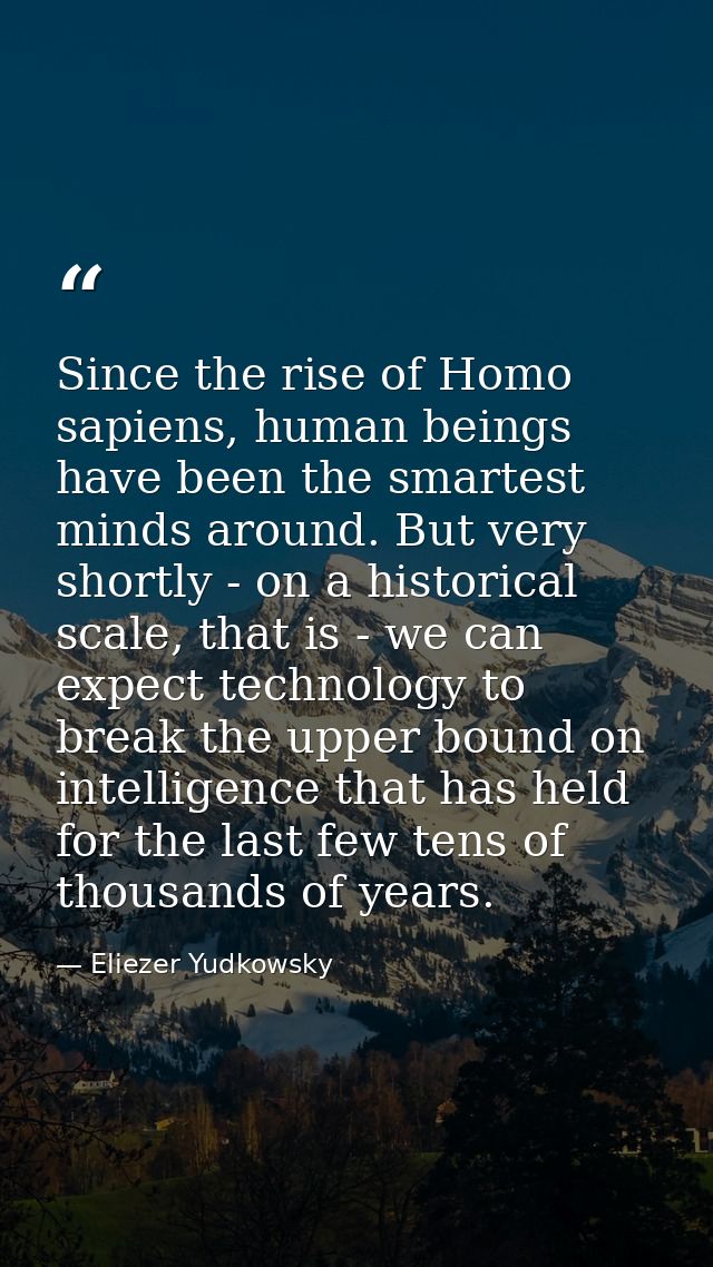 Since the rise of Homo sapiens, human beings have been the smartest minds around. But very shortly - on a historical sca — Eliezer Yudkowsky