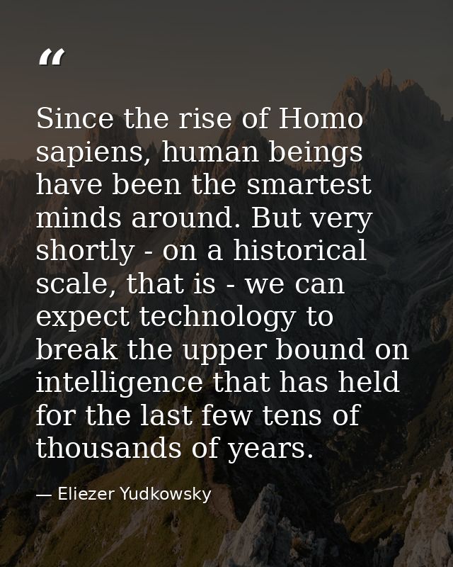 Since the rise of Homo sapiens, human beings have been the smartest minds around. But very shortly - on a historical sca — Eliezer Yudkowsky