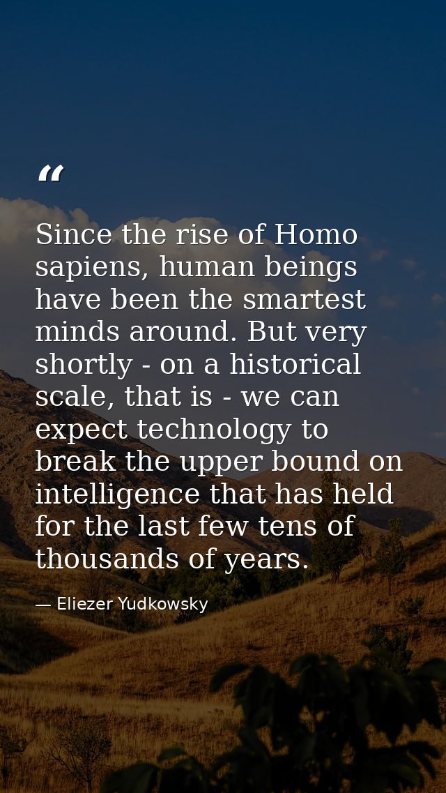 Since the rise of Homo sapiens, human beings have been the smartest minds around. But very shortly - on a historical sca — Eliezer Yudkowsky