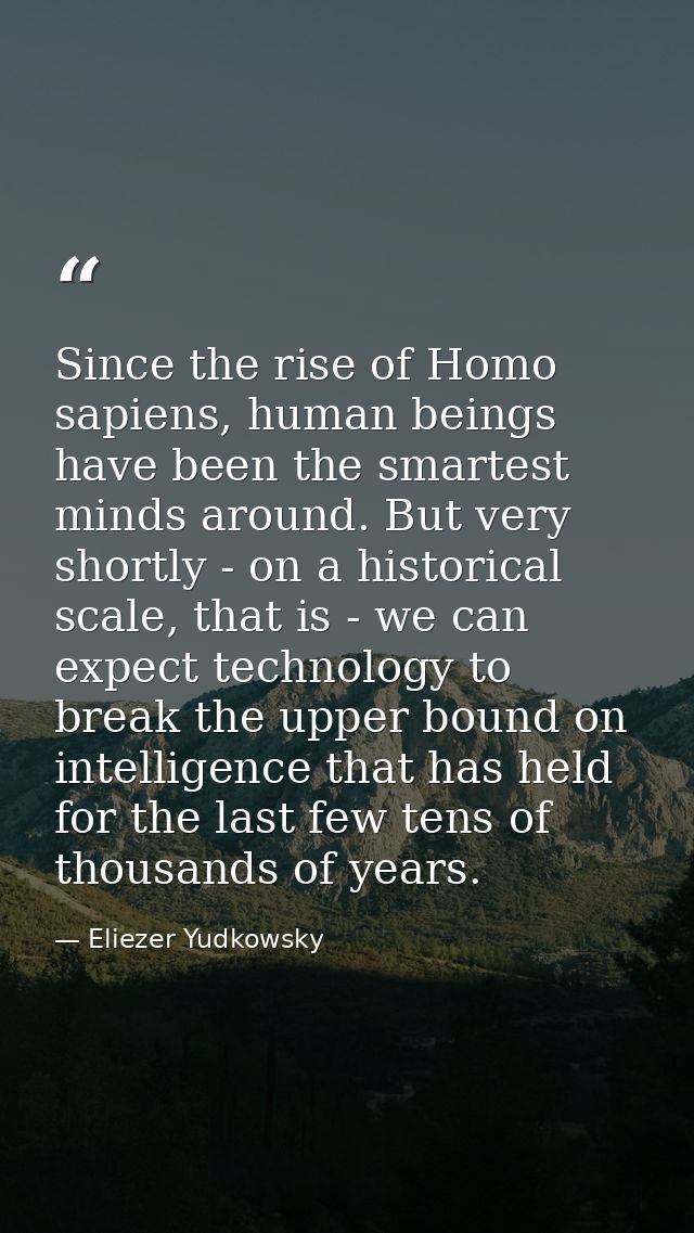 Since the rise of Homo sapiens, human beings have been the smartest minds around. But very shortly - on a historical sca — Eliezer Yudkowsky