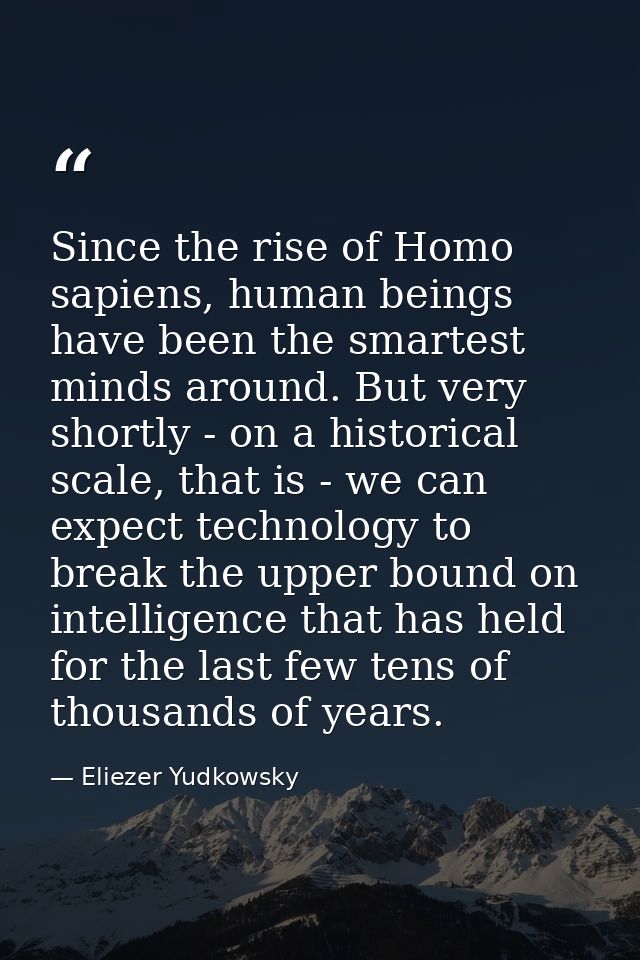 Since the rise of Homo sapiens, human beings have been the smartest minds around. But very shortly - on a historical sca — Eliezer Yudkowsky