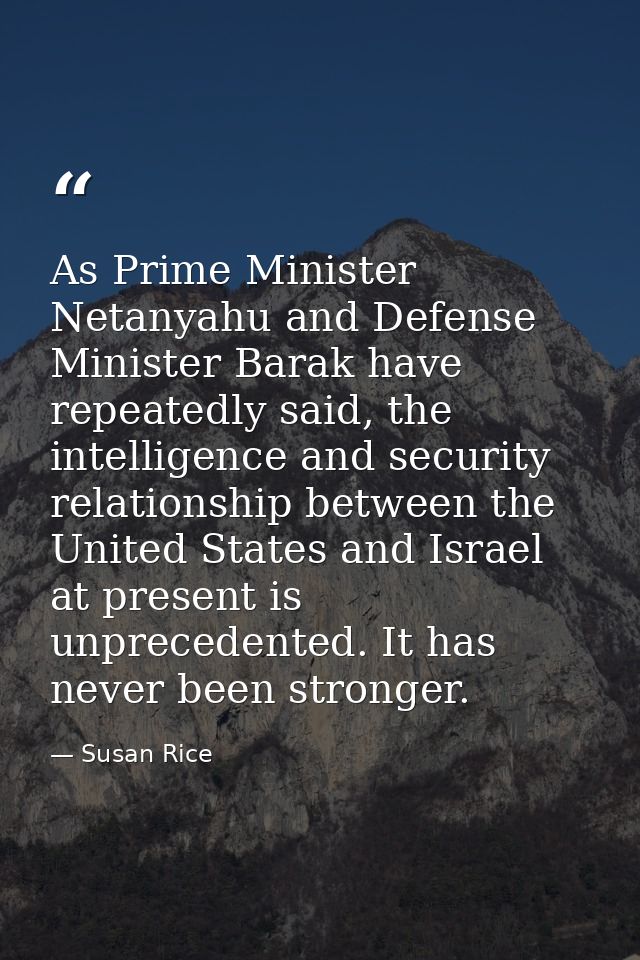 As Prime Minister Netanyahu and Defense Minister Barak have repeatedly said, the intelligence and security relationship  — Susan Rice