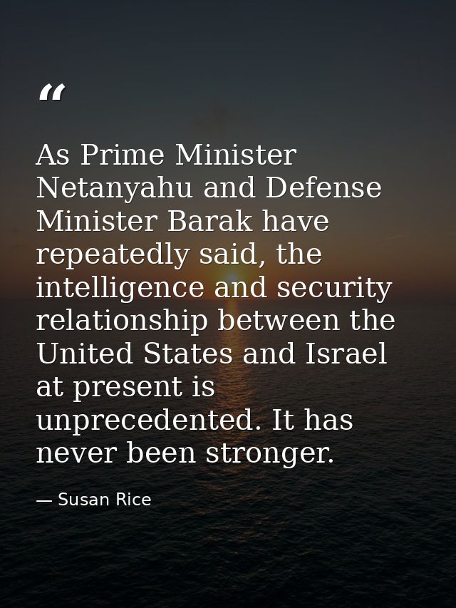 As Prime Minister Netanyahu and Defense Minister Barak have repeatedly said, the intelligence and security relationship  — Susan Rice