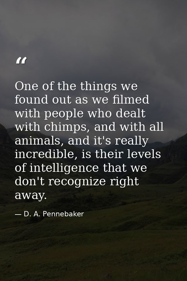 One of the things we found out as we filmed with people who dealt with chimps, and with all animals, and it's really inc — D. A. Pennebaker