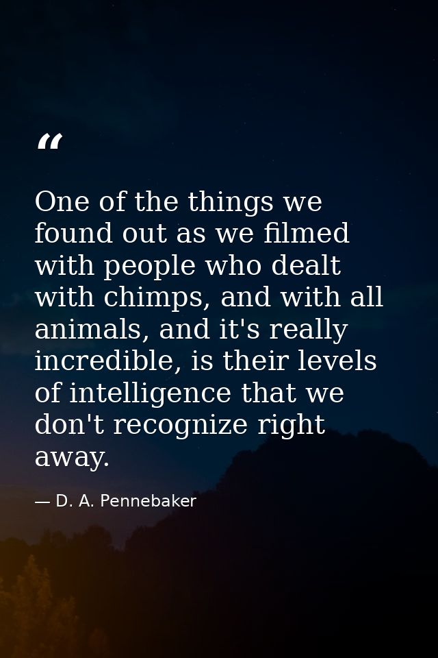 One of the things we found out as we filmed with people who dealt with chimps, and with all animals, and it's really inc — D. A. Pennebaker