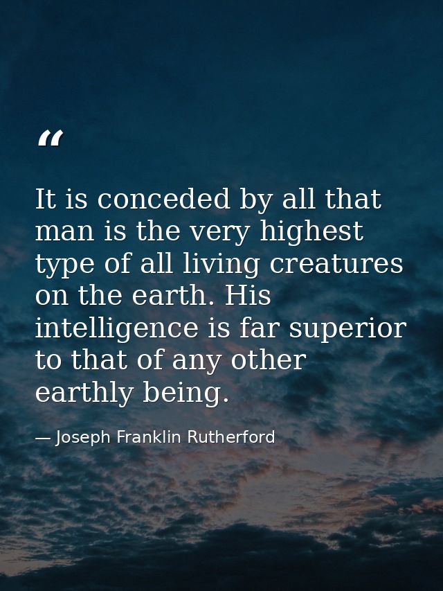 It is conceded by all that man is the very highest type of all living creatures on the earth. His intelligence is far su — Joseph Franklin Rutherford