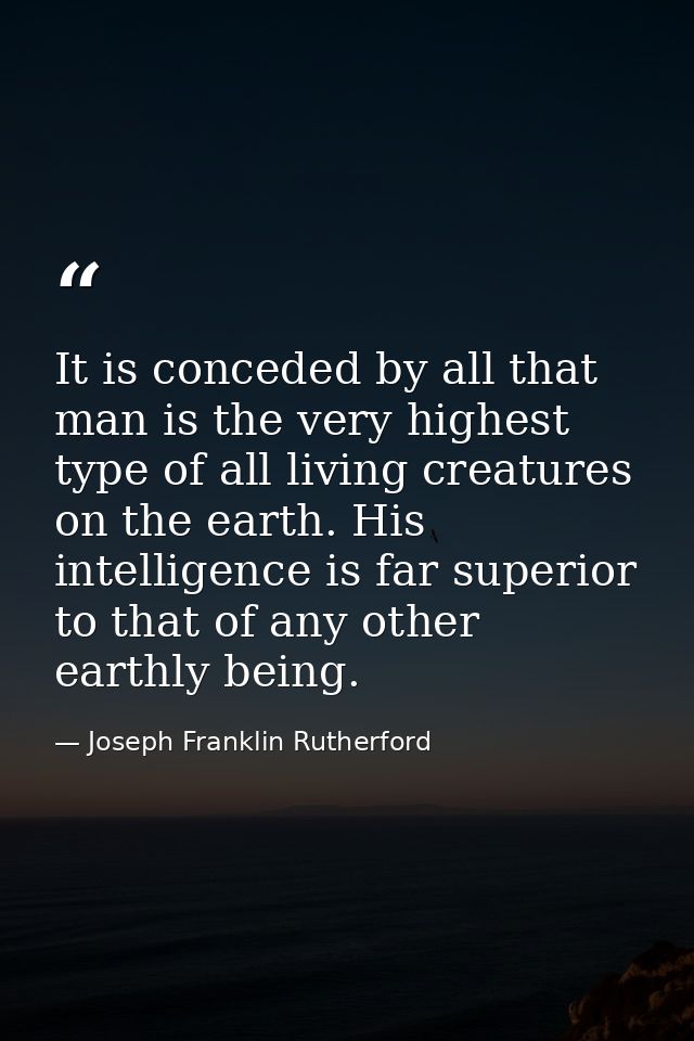 It is conceded by all that man is the very highest type of all living creatures on the earth. His intelligence is far su — Joseph Franklin Rutherford