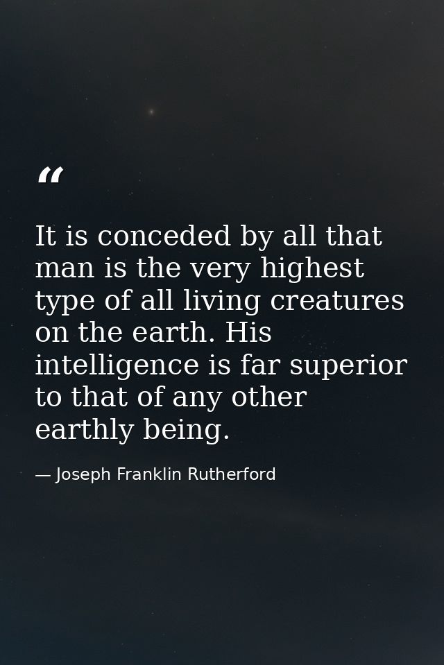 It is conceded by all that man is the very highest type of all living creatures on the earth. His intelligence is far su — Joseph Franklin Rutherford