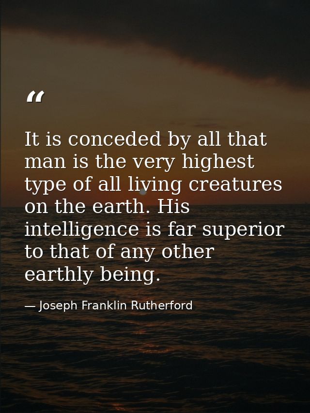 It is conceded by all that man is the very highest type of all living creatures on the earth. His intelligence is far su — Joseph Franklin Rutherford