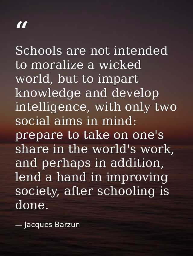 Schools are not intended to moralize a wicked world, but to impart knowledge and develop intelligence, with only two soc — Jacques Barzun