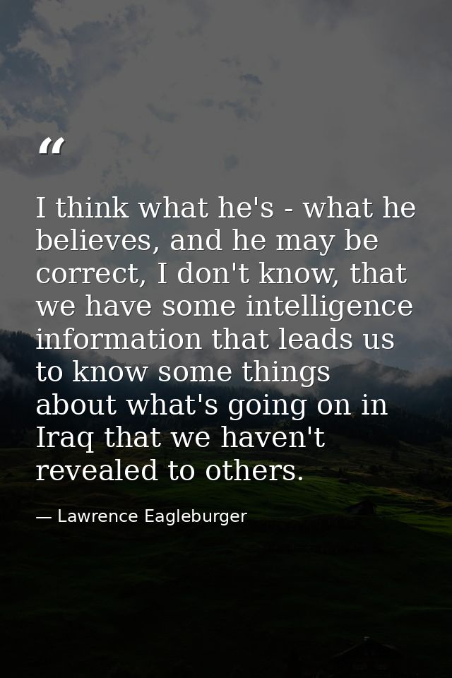 I think what he's - what he believes, and he may be correct, I don't know, that we have some intelligence information th — Lawrence Eagleburger