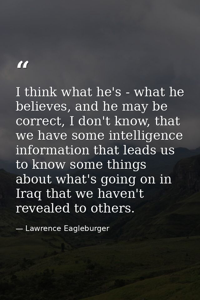 I think what he's - what he believes, and he may be correct, I don't know, that we have some intelligence information th — Lawrence Eagleburger