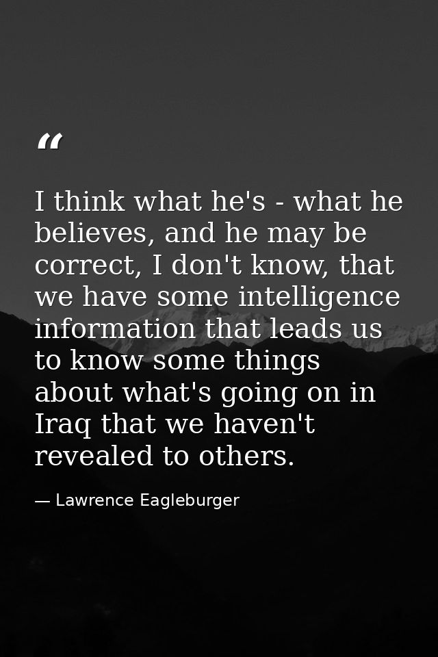 I think what he's - what he believes, and he may be correct, I don't know, that we have some intelligence information th — Lawrence Eagleburger