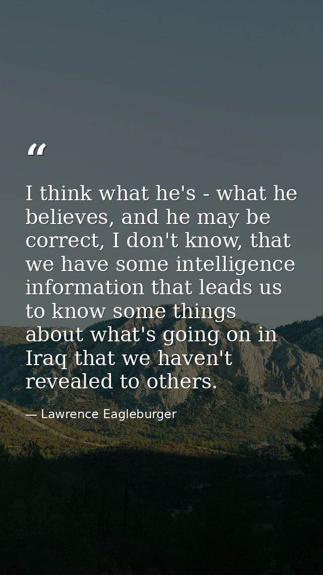 I think what he's - what he believes, and he may be correct, I don't know, that we have some intelligence information th — Lawrence Eagleburger