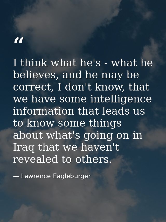 I think what he's - what he believes, and he may be correct, I don't know, that we have some intelligence information th — Lawrence Eagleburger