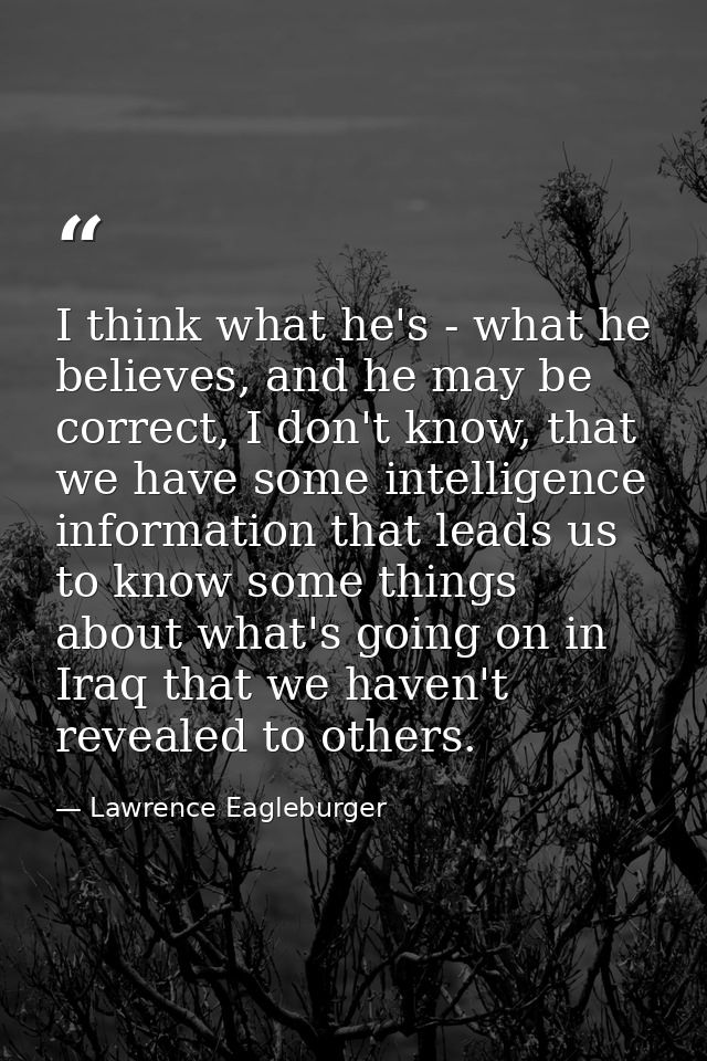 I think what he's - what he believes, and he may be correct, I don't know, that we have some intelligence information th — Lawrence Eagleburger